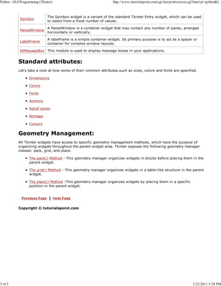 Python - GUI Programming (Tkinter)

3 of 3

http://www.tutorialspoint.com/cgi-bin/printversion.cgi?tutorial=python&f...

Spinbox

The Spinbox widget is a variant of the standard Tkinter Entry widget, which can be used
to select from a fixed number of values.

PanedWindow

A PanedWindow is a container widget that may contain any number of panes, arranged
horizontally or vertically.

LabelFrame

A labelframe is a simple container widget. Its primary purpose is to act as a spacer or
container for complex window layouts.

tkMessageBox This module is used to display message boxes in your applications.

Standard attributes:
Let's take a look at how some of their common attributes.such as sizes, colors and fonts are specified.
Dimensions
Colors
Fonts
Anchors
Relief styles
Bitmaps
Cursors

Geometry Management:
All Tkinter widgets have access to specific geometry management methods, which have the purpose of
organizing widgets throughout the parent widget area. Tkinter exposes the following geometry manager
classes: pack, grid, and place.
The pack() Method - This geometry manager organizes widgets in blocks before placing them in the
parent widget.
The grid() Method - This geometry manager organizes widgets in a table-like structure in the parent
widget.
The place() Method -This geometry manager organizes widgets by placing them in a specific
position in the parent widget.

Copyright © tutorialspoint.com

3/22/2011 5:28 PM

 