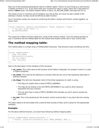 Python - Extension Programming with C

2 of 8

http://www.tutorialspoint.com/cgi-bin/printversion.cgi?tutorial=python&f...

Each one of the preceding declarations returns a Python object. There's no such thing as a void function
in Python as there is in C. If you don't want your functions to return a value, return the C equivalent of
Python's None value. The Python headers define a macro, Py_RETURN_NONE, that does this for us.
The names of your C functions can be whatever you like as they will never be seen outside of the
extension module. So they would be defined as static function.
Your C functions usually are named by combining the Python module and function names together, as
shown here:

static PyObject *module_func(PyObject *self, PyObject *args) {
/* Do your stuff here. */
Py_RETURN_NONE;
}
This would be a Python function called func inside of the module module. You'll be putting pointers to
your C functions into the method table for the module that usually comes next in your source code.

The method mapping table:
This method table is a simple array of PyMethodDef structures. That structure looks something like this:

struct PyMethodDef {
char *ml_name;
PyCFunction ml_meth;
int ml_flags;
char *ml_doc;
};
Here is the description of the members of this structure:
ml_name: This is the name of the function as the Python interpreter will present it when it is used
in Python programs.
ml_meth: This must be the address to a function that has any one of the signatures described in
previous seection.
ml_flags: This tells the interpreter which of the three signatures ml_meth is using.
This flag will usually have a value of METH_VARARGS.
This flag can be bitwise or'ed with METH_KEYWORDS if you want to allow keyword
arguments into your function.
This can also have a value of METH_NOARGS that indicates you don't want to accept any
arguments.
ml_doc: This is the docstring for the function, which could be NULL if you don't feel like writing
one
This table needs to be terminated with a sentinel that consists of NULL and 0 values for the appropriate
members.

Example:
For the above defined function, we would have following method mapping table:

static PyMethodDef module_methods[] = {
{ "func", (PyCFunction)module_func, METH_NOARGS, NULL },

3/22/2011 5:29 PM

 