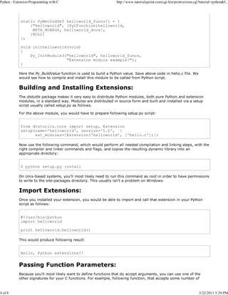 Python - Extension Programming with C

4 of 8

http://www.tutorialspoint.com/cgi-bin/printversion.cgi?tutorial=python&f...

static PyMethodDef helloworld_funcs[] = {
{"helloworld", (PyCFunction)helloworld,
METH_NOARGS, helloworld_docs},
{NULL}
};
void inithelloworld(void)
{
Py_InitModule3("helloworld", helloworld_funcs,
"Extension module example!");
}
Here the Py_BuildValue function is used to build a Python value. Save above code in hello.c file. We
would see how to compile and install this module to be called from Python script.

Building and Installing Extensions:
The distutils package makes it very easy to distribute Python modules, both pure Python and extension
modules, in a standard way. Modules are distributed in source form and built and installed via a setup
script usually called setup.py as follows.
For the above module, you would have to prepare following setup.py script:

from distutils.core import setup, Extension
setup(name='helloworld', version='1.0', 
ext_modules=[Extension('helloworld', ['hello.c'])])
Now use the following command, which would perform all needed compilation and linking steps, with the
right compiler and linker commands and flags, and copies the resulting dynamic library into an
appropriate directory:

$ python setup.py install
On Unix-based systems, you'll most likely need to run this command as root in order to have permissions
to write to the site-packages directory. This usually isn't a problem on Windows

Import Extensions:
Once you installed your extension, you would be able to import and call that extension in your Python
script as follows:

#!/usr/bin/python
import helloworld
print helloworld.helloworld()
This would produce following result:

Hello, Python extensions!!

Passing Function Parameters:
Because you'll most likely want to define functions that do accept arguments, you can use one of the
other signatures for your C functions. For example, following function, that accepts some number of

3/22/2011 5:29 PM

 