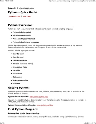Python - Quick Guide

1 of 28

http://www.tutorialspoint.com/cgi-bin/printversion.cgi?tutorial=python&f...

Copyright © tutorialspoint.com

Python - Quick Guide

Python Overview:
Python is a high-level, interpreted, interactive and object oriented-scripting language.
Python is Interpreted
Python is Interactive
Python is Object-Oriented
Python is Beginner's Language
Python was developed by Guido van Rossum in the late eighties and early nineties at the National
Research Institute for Mathematics and Computer Science in the Netherlands.
Python's feature highlights include:
Easy-to-learn
Easy-to-read
Easy-to-maintain
A broad standard library
Interactive Mode
Portable
Extendable
Databases
GUI Programming
Scalable

Getting Python:
The most up-to-date and current source code, binaries, documentation, news, etc. is available at the
official website of Python:
Python Official Website : http://www.python.org/
You can download the Python documentation from the following site. The documentation is available in
HTML, PDF, and PostScript formats.
Python Documentation Website : www.python.org/doc/

First Python Program:
Interactive Mode Programming:
Invoking the interpreter without passing a script file as a parameter brings up the following prompt:

3/22/2011 5:29 PM

 