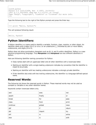 Python - Quick Guide

2 of 28

http://www.tutorialspoint.com/cgi-bin/printversion.cgi?tutorial=python&f...

root# python
Python 2.5 (r25:51908, Nov 6 2007, 16:54:01)
[GCC 4.1.2 20070925 (Red Hat 4.1.2-27)] on linux2
Type "help", "copyright", "credits" or "license" for more info.
>>>
Type the following text to the right of the Python prompt and press the Enter key:

>>> print "Hello, Python!";
This will produce following result:

Hello, Python!

Python Identifiers:
A Python identifier is a name used to identify a variable, function, class, module, or other object. An
identifier starts with a letter A to Z or a to z or an underscore (_) followed by zero or more letters,
underscores, and digits (0 to 9).
Python does not allow punctuation characters such as @, $, and % within identifiers. Python is a case
sensitive programming language. Thus Manpower and manpower are two different identifiers in
Python.
Here are following identifier naming convention for Python:
Class names start with an uppercase letter and all other identifiers with a lowercase letter.
Starting an identifier with a single leading underscore indicates by convention that the identifier is
meant to be private.
Starting an identifier with two leading underscores indicates a strongly private identifier.
If the identifier also ends with two trailing underscores, the identifier is a language-defined special
name.

Reserved Words:
The following list shows the reserved words in Python. These reserved words may not be used as
constant or variable or any other identifier names.
Keywords contain lowercase letters only.
and

exec

not

assert

finally

or

break

for

pass

class

from

print

continue

global

raise

def

if

return

del

import

try

elif

in

while

else

is

with

3/22/2011 5:29 PM

 