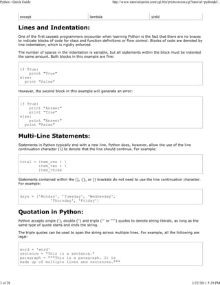 Python - Quick Guide

3 of 28

except

http://www.tutorialspoint.com/cgi-bin/printversion.cgi?tutorial=python&f...

lambda

yield

Lines and Indentation:
One of the first caveats programmers encounter when learning Python is the fact that there are no braces
to indicate blocks of code for class and function definitions or flow control. Blocks of code are denoted by
line indentation, which is rigidly enforced.
The number of spaces in the indentation is variable, but all statements within the block must be indented
the same amount. Both blocks in this example are fine:

if True:
print "True"
else:
print "False"
However, the second block in this example will generate an error:

if True:
print "Answer"
print "True"
else:
print "Answer"
print "False"

Multi-Line Statements:
Statements in Python typically end with a new line. Python does, however, allow the use of the line
continuation character () to denote that the line should continue. For example:

total = item_one + 
item_two + 
item_three
Statements contained within the [], {}, or () brackets do not need to use the line continuation character.
For example:

days = ['Monday', 'Tuesday', 'Wednesday',
'Thursday', 'Friday']

Quotation in Python:
Python accepts single ('), double (") and triple (''' or """) quotes to denote string literals, as long as the
same type of quote starts and ends the string.
The triple quotes can be used to span the string across multiple lines. For example, all the following are
legal:

word = 'word'
sentence = "This is a sentence."
paragraph = """This is a paragraph. It is
made up of multiple lines and sentences."""

3/22/2011 5:29 PM

 