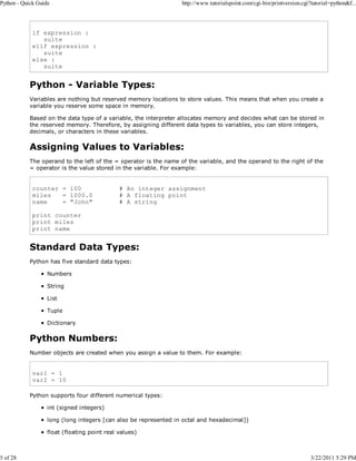 Python - Quick Guide

5 of 28

http://www.tutorialspoint.com/cgi-bin/printversion.cgi?tutorial=python&f...

if expression :
suite
elif expression :
suite
else :
suite

Python - Variable Types:
Variables are nothing but reserved memory locations to store values. This means that when you create a
variable you reserve some space in memory.
Based on the data type of a variable, the interpreter allocates memory and decides what can be stored in
the reserved memory. Therefore, by assigning different data types to variables, you can store integers,
decimals, or characters in these variables.

Assigning Values to Variables:
The operand to the left of the = operator is the name of the variable, and the operand to the right of the
= operator is the value stored in the variable. For example:

counter = 100
miles
= 1000.0
name
= "John"

# An integer assignment
# A floating point
# A string

print counter
print miles
print name

Standard Data Types:
Python has five standard data types:
Numbers
String
List
Tuple
Dictionary

Python Numbers:
Number objects are created when you assign a value to them. For example:

var1 = 1
var2 = 10
Python supports four different numerical types:
int (signed integers)
long (long integers [can also be represented in octal and hexadecimal])
float (floating point real values)

3/22/2011 5:29 PM

 