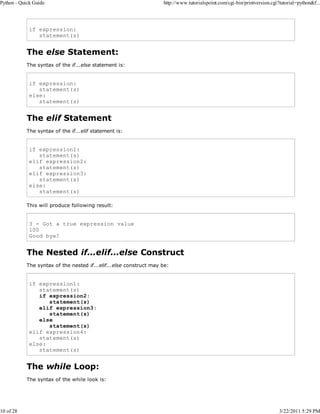 Python - Quick Guide

10 of 28

http://www.tutorialspoint.com/cgi-bin/printversion.cgi?tutorial=python&f...

if expression:
statement(s)

The else Statement:
The syntax of the if...else statement is:

if expression:
statement(s)
else:
statement(s)

The elif Statement
The syntax of the if...elif statement is:

if expression1:
statement(s)
elif expression2:
statement(s)
elif expression3:
statement(s)
else:
statement(s)
This will produce following result:

3 - Got a true expression value
100
Good bye!

The Nested if...elif...else Construct
The syntax of the nested if...elif...else construct may be:

if expression1:
statement(s)
if expression2:
statement(s)
elif expression3:
statement(s)
else
statement(s)
elif expression4:
statement(s)
else:
statement(s)

The while Loop:
The syntax of the while look is:

3/22/2011 5:29 PM

 