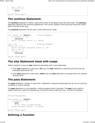 Python - Quick Guide

12 of 28

http://www.tutorialspoint.com/cgi-bin/printversion.cgi?tutorial=python&f...

var = var -1
if var == 5:
break
print "Good bye!"

The continue Statement:
The continue statement in Python returns the control to the beginning of the while loop. The continue
statement rejects all the remaining statements in the current iteration of the loop and moves the control
back to the top of the loop.
The continue statement can be used in both while and for loops.

for letter in 'Python':
# First Example
if letter == 'h':
continue
print 'Current Letter :', letter
var = 10
# Second Example
while var > 0:
print 'Current variable value :', var
var = var -1
if var == 5:
continue
print "Good bye!"

The else Statement Used with Loops
Python supports to have an else statement associated with a loop statements.
If the else statement is used with a for loop, the else statement is executed when the loop has
exhausted iterating the list.
If the else statement is used with a while loop, the else statement is executed when the condition
becomes false.

The pass Statement:
The pass statement in Python is used when a statement is required syntactically but you do not want any
command or code to execute.
The pass statement is a null operation; nothing happens when it executes. The pass is also useful in
places where your code will eventually go, but has not been written yet (e.g., in stubs for example):

#!/usr/bin/python
for letter in 'Python':
if letter == 'h':
pass
print 'This is pass block'
print 'Current Letter :', letter
print "Good bye!"

Defining a Function

3/22/2011 5:29 PM

 