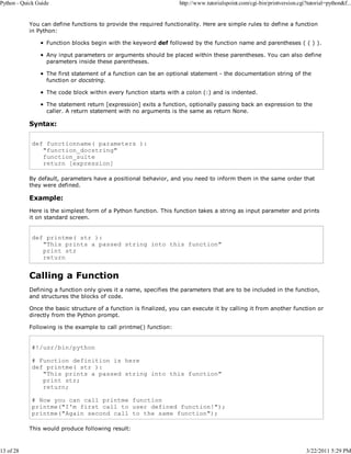 Python - Quick Guide

13 of 28

http://www.tutorialspoint.com/cgi-bin/printversion.cgi?tutorial=python&f...

You can define functions to provide the required functionality. Here are simple rules to define a function
in Python:
Function blocks begin with the keyword def followed by the function name and parentheses ( ( ) ).
Any input parameters or arguments should be placed within these parentheses. You can also define
parameters inside these parentheses.
The first statement of a function can be an optional statement - the documentation string of the
function or docstring.
The code block within every function starts with a colon (:) and is indented.
The statement return [expression] exits a function, optionally passing back an expression to the
caller. A return statement with no arguments is the same as return None.

Syntax:
def functionname( parameters ):
"function_docstring"
function_suite
return [expression]
By default, parameters have a positional behavior, and you need to inform them in the same order that
they were defined.

Example:
Here is the simplest form of a Python function. This function takes a string as input parameter and prints
it on standard screen.

def printme( str ):
"This prints a passed string into this function"
print str
return

Calling a Function
Defining a function only gives it a name, specifies the parameters that are to be included in the function,
and structures the blocks of code.
Once the basic structure of a function is finalized, you can execute it by calling it from another function or
directly from the Python prompt.
Following is the example to call printme() function:

#!/usr/bin/python
# Function definition is here
def printme( str ):
"This prints a passed string into this function"
print str;
return;
# Now you can call printme function
printme("I'm first call to user defined function!");
printme("Again second call to the same function");
This would produce following result:

3/22/2011 5:29 PM

 