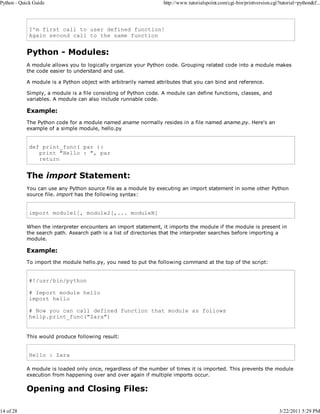 Python - Quick Guide

14 of 28

http://www.tutorialspoint.com/cgi-bin/printversion.cgi?tutorial=python&f...

I'm first call to user defined function!
Again second call to the same function

Python - Modules:
A module allows you to logically organize your Python code. Grouping related code into a module makes
the code easier to understand and use.
A module is a Python object with arbitrarily named attributes that you can bind and reference.
Simply, a module is a file consisting of Python code. A module can define functions, classes, and
variables. A module can also include runnable code.

Example:
The Python code for a module named aname normally resides in a file named aname.py. Here's an
example of a simple module, hello.py

def print_func( par ):
print "Hello : ", par
return

The import Statement:
You can use any Python source file as a module by executing an import statement in some other Python
source file. import has the following syntax:

import module1[, module2[,... moduleN]
When the interpreter encounters an import statement, it imports the module if the module is present in
the search path. Asearch path is a list of directories that the interpreter searches before importing a
module.

Example:
To import the module hello.py, you need to put the following command at the top of the script:

#!/usr/bin/python
# Import module hello
import hello
# Now you can call defined function that module as follows
hellp.print_func("Zara")
This would produce following result:

Hello : Zara
A module is loaded only once, regardless of the number of times it is imported. This prevents the module
execution from happening over and over again if multiple imports occur.

Opening and Closing Files:

3/22/2011 5:29 PM

 