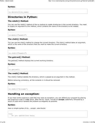 Python - Quick Guide

17 of 28

http://www.tutorialspoint.com/cgi-bin/printversion.cgi?tutorial=python&f...

Syntax:
os.delete(file_name)

Directories in Python:
The mkdir() Method:
You can use the mkdir() method of the os module to create directories in the current directory. You need
to supply an argument to this method, which contains the name of the directory to be created.

Syntax:
os.mkdir("newdir")

The chdir() Method:
You can use the chdir() method to change the current directory. The chdir() method takes an argument,
which is the name of the directory that you want to make the current directory.

Syntax:
os.chdir("newdir")

The getcwd() Method:
The getcwd() method displays the current working directory.

Syntax:
os.getcwd()

The rmdir() Method:
The rmdir() method deletes the directory, which is passed as an argument in the method.
Before removing a directory, all the contents in it should be removed.

Syntax:
os.rmdir('dirname')

Handling an exception:
If you have some suspicious code that may raise an exception, you can defend your program by placing
the suspicious code in a try: block. After the try: block, include an except: statement, followed by a
block of code which handles the problem as elegantly as possible.

Syntax:
Here is simple syntax of try....except...else blocks:

try:
Do you operations here;

3/22/2011 5:29 PM

 