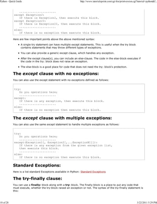 Python - Quick Guide

18 of 28

http://www.tutorialspoint.com/cgi-bin/printversion.cgi?tutorial=python&f...

......................
except ExceptionI:
If there is ExceptionI, then execute this block.
except ExceptionII:
If there is ExceptionII, then execute this block.
......................
else:
If there is no exception then execute this block.
Here are few important points above the above mentioned syntax:
A single try statement can have multiple except statements. This is useful when the try block
contains statements that may throw different types of exceptions.
You can also provide a generic except clause, which handles any exception.
After the except clause(s), you can include an else-clause. The code in the else-block executes if
the code in the try: block does not raise an exception.
The else-block is a good place for code that does not need the try: block's protection.

The except clause with no exceptions:
You can also use the except statement with no exceptions defined as follows:

try:
Do you operations here;
......................
except:
If there is any exception, then execute this block.
......................
else:
If there is no exception then execute this block.

The except clause with multiple exceptions:
You can also use the same except statement to handle multiple exceptions as follows:

try:
Do you operations here;
......................
except(Exception1[, Exception2[,...ExceptionN]]]):
If there is any exception from the given exception list,
then execute this block.
......................
else:
If there is no exception then execute this block.

Standard Exceptions:
Here is a list standard Exceptions available in Python: Standard Exceptions

The try-finally clause:
You can use a finally: block along with a try: block. The finally block is a place to put any code that
must execute, whether the try-block raised an exception or not. The syntax of the try-finally statement is
this:

3/22/2011 5:29 PM

 