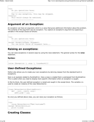 Python - Quick Guide

19 of 28

http://www.tutorialspoint.com/cgi-bin/printversion.cgi?tutorial=python&f...

try:
Do you operations here;
......................
Due to any exception, this may be skipped.
finally:
This would always be executed.
......................

Argument of an Exception:
An exception can have an argument, which is a value that gives additional information about the problem.
The contents of the argument vary by exception. You capture an exception's argument by supplying a
variable in the except clause as follows:

try:
Do you operations here;
......................
except ExceptionType, Argument:
You can print value of Argument here...

Raising an exceptions:
You can raise exceptions in several ways by using the raise statement. The general syntax for the raise
statement.

Syntax:
raise [Exception [, args [, traceback]]]

User-Defined Exceptions:
Python also allows you to create your own exceptions by deriving classes from the standard built-in
exceptions.
Here is an example related to RuntimeError. Here a class is created that is subclassed from RuntimeError.
This is useful when you need to display more specific information when an exception is caught.
In the try block, the user-defined exception is raised and caught in the except block. The variable e is
used to create an instance of the class Networkerror.

class Networkerror(RuntimeError):
def __init__(self, arg):
self.args = arg
So once you defined above class, you can raise your exception as follows:

try:
raise Networkerror("Bad hostname")
except Networkerror,e:
print e.args

Creating Classes:

3/22/2011 5:29 PM

 
