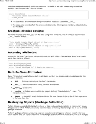 Python - Quick Guide

20 of 28

http://www.tutorialspoint.com/cgi-bin/printversion.cgi?tutorial=python&f...

The class statement creates a new class definition. The name of the class immediately follows the
keyword class followed by a colon as follows:

class ClassName:
'Optional class documentation string'
class_suite
The class has a documentation string which can be access via ClassName.__doc__.
The class_suite consists of all the component statements, defining class members, data attributes,
and functions.

Creating instance objects:
To create instances of a class, you call the class using class name and pass in whatever arguments its
__init__ method accepts.

"This would create first object of Employee class"
emp1 = Employee("Zara", 2000)
"This would create second object of Employee class"
emp2 = Employee("Manni", 5000)

Accessing attributes:
You access the object's attributes using the dot operator with object. Class variable would be accessed
using class name as follows:

emp1.displayEmployee()
emp2.displayEmployee()
print "Total Employee %d" % Employee.empCount

Built-In Class Attributes:
Every Python class keeps following built-in attributes and they can be accessed using dot operator like
any other attribute:
__dict__ : Dictionary containing the class's namespace.
__doc__ : Class documentation string, or None if undefined.
__name__: Class name.
__module__: Module name in which the class is defined. This attribute is "__main__" in
interactive mode.
__bases__ : A possibly empty tuple containing the base classes, in the order of their occurrence
in the base class list.

Destroying Objects (Garbage Collection):
Python deletes unneeded objects (built-in types or class instances) automatically to free memory space.
The process by which Python periodically reclaims blocks of memory that no longer are in use is termed
garbage collection.
Python's garbage collector runs during program execution and is triggered when an object's reference
count reaches zero. An object's reference count changes as the number of aliases that point to it changes:

3/22/2011 5:29 PM

 