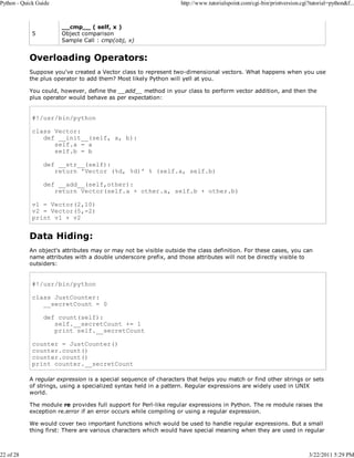 Python - Quick Guide

22 of 28

5

http://www.tutorialspoint.com/cgi-bin/printversion.cgi?tutorial=python&f...

__cmp__ ( self, x )
Object comparison
Sample Call : cmp(obj, x)

Overloading Operators:
Suppose you've created a Vector class to represent two-dimensional vectors. What happens when you use
the plus operator to add them? Most likely Python will yell at you.
You could, however, define the __add__ method in your class to perform vector addition, and then the
plus operator would behave as per expectation:

#!/usr/bin/python
class Vector:
def __init__(self, a, b):
self.a = a
self.b = b
def __str__(self):
return 'Vector (%d, %d)' % (self.a, self.b)
def __add__(self,other):
return Vector(self.a + other.a, self.b + other.b)
v1 = Vector(2,10)
v2 = Vector(5,-2)
print v1 + v2

Data Hiding:
An object's attributes may or may not be visible outside the class definition. For these cases, you can
name attributes with a double underscore prefix, and those attributes will not be directly visible to
outsiders:

#!/usr/bin/python
class JustCounter:
__secretCount = 0
def count(self):
self.__secretCount += 1
print self.__secretCount
counter = JustCounter()
counter.count()
counter.count()
print counter.__secretCount
A regular expression is a special sequence of characters that helps you match or find other strings or sets
of strings, using a specialized syntax held in a pattern. Regular expressions are widely used in UNIX
world.
The module re provides full support for Perl-like regular expressions in Python. The re module raises the
exception re.error if an error occurs while compiling or using a regular expression.
We would cover two important functions which would be used to handle regular expressions. But a small
thing first: There are various characters which would have special meaning when they are used in regular

3/22/2011 5:29 PM

 