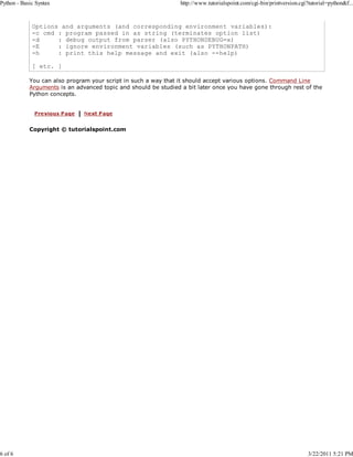 Python - Basic Syntax

6 of 6

http://www.tutorialspoint.com/cgi-bin/printversion.cgi?tutorial=python&f...

Options and arguments (and corresponding environment variables):
-c cmd : program passed in as string (terminates option list)
-d
: debug output from parser (also PYTHONDEBUG=x)
-E
: ignore environment variables (such as PYTHONPATH)
-h
: print this help message and exit (also --help)
[ etc. ]
You can also program your script in such a way that it should accept various options. Command Line
Arguments is an advanced topic and should be studied a bit later once you have gone through rest of the
Python concepts.

Copyright © tutorialspoint.com

3/22/2011 5:21 PM

 