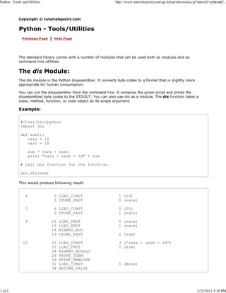 Python - Tools and Utilities

1 of 3

http://www.tutorialspoint.com/cgi-bin/printversion.cgi?tutorial=python&f...

Copyright © tutorialspoint.com

Python - Tools/Utilities

The standard library comes with a number of modules that can be used both as modules and as
command-line utilities.

The dis Module:
The dis module is the Python disassembler. It converts byte codes to a format that is slightly more
appropriate for human consumption.
You can run the disassembler from the command line. It compiles the given script and prints the
disassembled byte codes to the STDOUT. You can also use dis as a module. The dis function takes a
class, method, function, or code object as its single argument.

Example:
#!/usr/bin/python
import dis
def sum():
vara = 10
varb = 20
sum = vara + varb
print "vara + varb = %d" % sum
# Call dis function for the function.
dis.dis(sum)
This would produce following result:

6

0 LOAD_CONST
3 STORE_FAST

1 (10)
0 (vara)

7

6 LOAD_CONST
9 STORE_FAST

2 (20)
1 (varb)

9

10

12
15
18
19

LOAD_FAST
LOAD_FAST
BINARY_ADD
STORE_FAST

0 (vara)
1 (varb)

22
25
28
29
30
31
34

LOAD_CONST
LOAD_FAST
BINARY_MODULO
PRINT_ITEM
PRINT_NEWLINE
LOAD_CONST
RETURN_VALUE

3 ('vara + varb = %d')
2 (sum)

2 (sum)

0 (None)

3/22/2011 5:30 PM

 