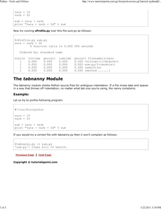 Python - Tools and Utilities

3 of 3

http://www.tutorialspoint.com/cgi-bin/printversion.cgi?tutorial=python&f...

vara = 10
varb = 20
sum = vara + varb
print "vara + varb = %d" % sum
Now try running cProfile.py over this file sum.py as follows:

$cProfile.py sum.py
vara + varb = 30
4 function calls in 0.000 CPU seconds
Ordered by: standard name
ncalls
1
1
1
1

tottime
0.000
0.000
0.000
0.000

percall
0.000
0.000
0.000
0.000

cumtime
0.000
0.000
0.000
0.000

percall filename:lineno
0.000 <string>:1(<module>)
0.000 sum.py:3(<module>)
0.000 {execfile}
0.000 {method ......}

The tabnanny Module
The tabnanny module checks Python source files for ambigous indentation. If a file mixes tabs and spaces
in a way that throws off indentation, no matter what tab size you're using, the nanny complains:

Example:
Let us try to profile following program:

#!/usr/bin/python
vara = 10
varb = 20
sum = vara + varb
print "vara + varb = %d" % sum
If you would try a correct file with tabnanny.py then it won't complain as follows:

$tabnanny.py -v sum.py
'sum.py': Clean bill of health.

Copyright © tutorialspoint.com

3/22/2011 5:30 PM

 
