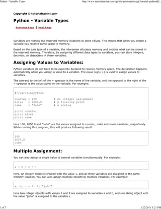 Python - Variable Types

1 of 7

http://www.tutorialspoint.com/cgi-bin/printversion.cgi?tutorial=python&f...

Copyright © tutorialspoint.com

Python - Variable Types

Variables are nothing but reserved memory locations to store values. This means that when you create a
variable you reserve some space in memory.
Based on the data type of a variable, the interpreter allocates memory and decides what can be stored in
the reserved memory. Therefore, by assigning different data types to variables, you can store integers,
decimals, or characters in these variables.

Assigning Values to Variables:
Python variables do not have to be explicitly declared to reserve memory space. The declaration happens
automatically when you assign a value to a variable. The equal sign (=) is used to assign values to
variables.
The operand to the left of the = operator is the name of the variable, and the operand to the right of the
= operator is the value stored in the variable. For example:

#!/usr/bin/python
counter = 100
miles
= 1000.0
name
= "John"

# An integer assignment
# A floating point
# A string

print counter
print miles
print name
Here 100, 1000.0 and "John" are the values assigned to counter, miles and name variables, respectively.
While running this program, this will produce following result:

100
1000.0
John

Multiple Assignment:
You can also assign a single value to several variables simultaneously. For example:

a = b = c = 1
Here, an integer object is created with the value 1, and all three variables are assigned to the same
memory location. You can also assign multiple objects to multiple variables. For example:

a, b, c = 1, 2, "john"
Here two integer objects with values 1 and 2 are assigned to variables a and b, and one string object with
the value "john" is assigned to the variable c.

3/22/2011 5:21 PM

 