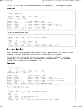 Python - Variable Types

4 of 7

http://www.tutorialspoint.com/cgi-bin/printversion.cgi?tutorial=python&f...

The plus ( + ) sign is the list concatenation operator, and the asterisk ( * ) is the repetition operator.

Example:
#!/usr/bin/python
list = [ 'abcd', 786 , 2.23, 'john', 70.2 ]
tinylist = [123, 'john']
print
print
print
print
print
print

list
#
list[0]
#
list[1:3]
#
list[2:]
#
tinylist * 2 #
list + tinylist

Prints complete list
Prints first element of the list
Prints elements starting from 2nd to 4th
Prints elements starting from 3rd element
Prints list two times
# Prints concatenated lists

This will produce following result:

['abcd', 786, 2.23, 'john', 70.200000000000003]
abcd
[786, 2.23]
[2.23, 'john', 70.200000000000003]
[123, 'john', 123, 'john']
['abcd', 786, 2.23, 'john', 70.200000000000003, 123, 'john']

Python Tuples:
A tuple is another sequence data type that is similar to the list. A tuple consists of a number of values
separated by commas. Unlike lists, however, tuples are enclosed within parentheses.
The main differences between lists and tuples are: Lists are enclosed in brackets ( [ ] ), and their
elements and size can be changed, while tuples are enclosed in parentheses ( ( ) ) and cannot be
updated. Tuples can be thought of as read-only lists.

Example:
#!/usr/bin/python
tuple = ( 'abcd', 786 , 2.23, 'john', 70.2
tinytuple = (123, 'john')
print
print
print
print
print
print

tuple
#
tuple[0]
#
tuple[1:3]
#
tuple[2:]
#
tinytuple * 2
#
tuple + tinytuple

)

Prints complete list
Prints first element of the list
Prints elements starting from 2nd to 4th
Prints elements starting from 3rd element
Prints list two times
# Prints concatenated lists

This will produce following result:

('abcd', 786, 2.23, 'john', 70.200000000000003)
abcd
(786, 2.23)
(2.23, 'john', 70.200000000000003)
(123, 'john', 123, 'john')
('abcd', 786, 2.23, 'john', 70.200000000000003, 123, 'john')

3/22/2011 5:21 PM

 