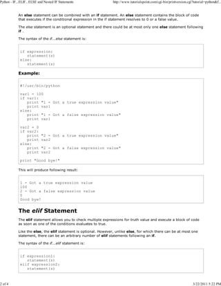 Python - IF...ELIF...ELSE and Nested IF Statements

2 of 4

http://www.tutorialspoint.com/cgi-bin/printversion.cgi?tutorial=python&f...

An else statement can be combined with an if statement. An else statement contains the block of code
that executes if the conditional expression in the if statement resolves to 0 or a false value.
The else statement is an optional statement and there could be at most only one else statement following
if .
The syntax of the if...else statement is:

if expression:
statement(s)
else:
statement(s)

Example:
#!/usr/bin/python
var1 = 100
if var1:
print "1 - Got a true expression value"
print var1
else:
print "1 - Got a false expression value"
print var1
var2 = 0
if var2:
print
print
else:
print
print

"2 - Got a true expression value"
var2
"2 - Got a false expression value"
var2

print "Good bye!"
This will produce following result:

1 - Got a true expression value
100
2 - Got a false expression value
0
Good bye!

The elif Statement
The elif statement allows you to check multiple expressions for truth value and execute a block of code
as soon as one of the conditions evaluates to true.
Like the else, the elif statement is optional. However, unlike else, for which there can be at most one
statement, there can be an arbitrary number of elif statements following an if.
The syntax of the if...elif statement is:

if expression1:
statement(s)
elif expression2:
statement(s)

3/22/2011 5:22 PM

 
