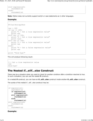 Python - IF...ELIF...ELSE and Nested IF Statements

3 of 4

http://www.tutorialspoint.com/cgi-bin/printversion.cgi?tutorial=python&f...

elif expression3:
statement(s)
else:
statement(s)
Note: Python does not currently support switch or case statements as in other languages.

Example:
#!/usr/bin/python
var = 100
if var == 200:
print "1 - Got
print var
elif var == 150:
print "2 - Got
print var2
elif var == 100:
print "3 - Got
print var
else:
print "4 - Got
print var

a true expression value"
a true expression value"
a true expression value"
a false expression value"

print "Good bye!"
This will produce following result:

3 - Got a true expression value
100
Good bye!

The Nested if...elif...else Construct
There may be a situation when you want to check for another condition after a condition resolves to true.
In such a situation, you can use the nested if construct.
In a nested if construct, you can have an if...elif...else construct inside another if...elif...else construct.
The syntax of the nested if...elif...else construct may be:

if expression1:
statement(s)
if expression2:
statement(s)
elif expression3:
statement(s)
else
statement(s)
elif expression4:
statement(s)
else:
statement(s)

Example:

3/22/2011 5:22 PM

 