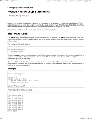 Python - while Loop Statements

1 of 2

http://www.tutorialspoint.com/cgi-bin/printversion.cgi?tutorial=python&f...

Copyright © tutorialspoint.com

Python - while Loop Statements

A loop is a construct that causes a section of a program to be repeated a certain number of times. The
repetition continues while the condition set for the loop remains true. When the condition becomes false,
the loop ends and the program control is passed to the statement following the loop.
This tutorial will discuss the while loop construct available in Python.

The while Loop:
The while loop is one of the looping constructs available in Python. The while loop continues until the
expression becomes false. The expression has to be a logical expression and must return either a true or
a false value
The syntax of the while loop is:

while expression:
statement(s)
Here expression statement is evaluated first. If expression is true that is, then the statement(s) block is
executed repeatedly until expression becomes false. Otherwise, the next statement following the
statement(s) block is executed.
Note: In Python, all the statements indented by the same number of character spaces after a
programming construct are considered to be part of a single block of code. Python uses indentation as its
method of grouping statements.

Example:
#!/usr/bin/python
count = 0
while (count < 9):
print 'The count is:', count
count = count + 1
print "Good bye!"
This will produce following result:

The count
The count
The count
The count
The count
The count
The count
The count
The count
Good bye!

is:
is:
is:
is:
is:
is:
is:
is:
is:

0
1
2
3
4
5
6
7
8

3/22/2011 5:22 PM

 
