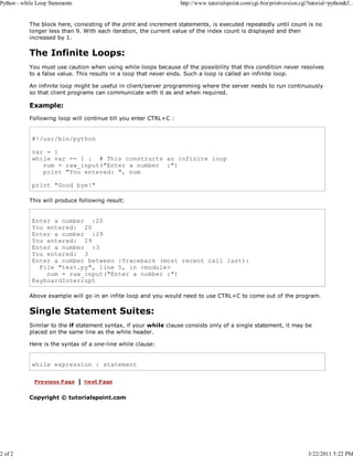 Python - while Loop Statements

2 of 2

http://www.tutorialspoint.com/cgi-bin/printversion.cgi?tutorial=python&f...

The block here, consisting of the print and increment statements, is executed repeatedly until count is no
longer less than 9. With each iteration, the current value of the index count is displayed and then
increased by 1.

The Infinite Loops:
You must use caution when using while loops because of the possibility that this condition never resolves
to a false value. This results in a loop that never ends. Such a loop is called an infinite loop.
An infinite loop might be useful in client/server programming where the server needs to run continuously
so that client programs can communicate with it as and when required.

Example:
Following loop will continue till you enter CTRL+C :

#!/usr/bin/python
var = 1
while var == 1 : # This constructs an infinite loop
num = raw_input("Enter a number :")
print "You entered: ", num
print "Good bye!"
This will produce following result:

Enter a number :20
You entered: 20
Enter a number :29
You entered: 29
Enter a number :3
You entered: 3
Enter a number between :Traceback (most recent call last):
File "test.py", line 5, in <module>
num = raw_input("Enter a number :")
KeyboardInterrupt
Above example will go in an infite loop and you would need to use CTRL+C to come out of the program.

Single Statement Suites:
Similar to the if statement syntax, if your while clause consists only of a single statement, it may be
placed on the same line as the while header.
Here is the syntax of a one-line while clause:

while expression : statement

Copyright © tutorialspoint.com

3/22/2011 5:22 PM

 