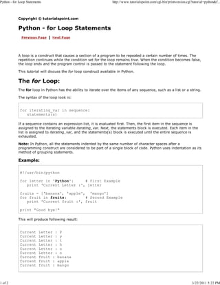 Python - for Loop Statements

1 of 2

http://www.tutorialspoint.com/cgi-bin/printversion.cgi?tutorial=python&f...

Copyright © tutorialspoint.com

Python - for Loop Statements

A loop is a construct that causes a section of a program to be repeated a certain number of times. The
repetition continues while the condition set for the loop remains true. When the condition becomes false,
the loop ends and the program control is passed to the statement following the loop.
This tutorial will discuss the for loop construct available in Python.

The for Loop:
The for loop in Python has the ability to iterate over the items of any sequence, such as a list or a string.
The syntax of the loop look is:

for iterating_var in sequence:
statements(s)
If a sequence contains an expression list, it is evaluated first. Then, the first item in the sequence is
assigned to the iterating variable iterating_var. Next, the statements block is executed. Each item in the
list is assigned to iterating_var, and the statements(s) block is executed until the entire sequence is
exhausted.
Note: In Python, all the statements indented by the same number of character spaces after a
programming construct are considered to be part of a single block of code. Python uses indentation as its
method of grouping statements.

Example:
#!/usr/bin/python
for letter in 'Python':
# First Example
print 'Current Letter :', letter
fruits = ['banana', 'apple', 'mango']
for fruit in fruits:
# Second Example
print 'Current fruit :', fruit
print "Good bye!"
This will produce following result:

Current
Current
Current
Current
Current
Current
Current
Current
Current

Letter : P
Letter : y
Letter : t
Letter : h
Letter : o
Letter : n
fruit : banana
fruit : apple
fruit : mango

3/22/2011 5:22 PM

 