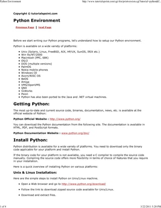 Python Environment

1 of 4

http://www.tutorialspoint.com/cgi-bin/printversion.cgi?tutorial=python&f...

Copyright © tutorialspoint.com

Python Environment

Before we start writing our Python programs, let's understand how to setup our Python environment.
Python is available on a wide variety of platforms:
Unix (Solaris, Linux, FreeBSD, AIX, HP/UX, SunOS, IRIX etc.)
Win 9x/NT/2000
Macintosh (PPC, 68K)
OS/2
DOS (multiple versions)
PalmOS
Nokia mobile phones
Windows CE
Acorn/RISC OS
BeOS
Amiga
VMS/OpenVMS
QNX
VxWorks
Psion
Python has also been ported to the Java and .NET virtual machines.

Getting Python:
The most up-to-date and current source code, binaries, documentation, news, etc. is available at the
official website of Python:
Python Official Website : http://www.python.org/
You can download the Python documentation from the following site. The documentation is available in
HTML, PDF, and PostScript formats.
Python Documentation Website : www.python.org/doc/

Install Python:
Python distribution is available for a wide variety of platforms. You need to download only the binary
code applicable for your platform and install Python.
If the binary code for your platform is not available, you need a C compiler to compile the source code
manually. Compiling the source code offers more flexibility in terms of choice of features that you require
in your installation.
Here is a quick overview of installing Python on various platforms:

Unix & Linux Installation:
Here are the simple steps to install Python on Unix/Linux machine.
Open a Web browser and go to http://www.python.org/download/
Follow the link to download zipped source code available for Unix/Linux.
Download and extract files.

3/22/2011 5:20 PM

 