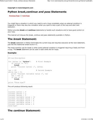 Python Loop Control - break, continue and pass Statements

1 of 4

http://www.tutorialspoint.com/cgi-bin/printversion.cgi?tutorial=python&f...

Copyright © tutorialspoint.com

Python break,continue and pass Statements

You might face a situation in which you need to exit a loop completely when an external condition is
triggered or there may also be a situation when you want to skip a part of the loop and start next
execution.
Python provides break and continue statements to handle such situations and to have good control on
your loop.
This tutorial will discuss the break, continue and pass statements available in Python.

The break Statement:
The break statement in Python terminates the current loop and resumes execution at the next statement,
just like the traditional break found in C.
The most common use for break is when some external condition is triggered requiring a hasty exit from
a loop. The break statement can be used in both while and for loops.

Example:
#!/usr/bin/python
for letter in 'Python':
# First Example
if letter == 'h':
break
print 'Current Letter :', letter
var = 10
# Second Example
while var > 0:
print 'Current variable value :', var
var = var -1
if var == 5:
break
print "Good bye!"
This will produce following result:

Current Letter :
Current Letter :
Current Letter :
Current variable
Current variable
Current variable
Current variable
Current variable
Good bye!

P
y
t
value
value
value
value
value

:
:
:
:
:

10
9
8
7
6

The continue Statement:

3/22/2011 5:22 PM

 