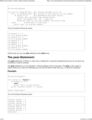 Python Loop Control - break, continue and pass Statements

3 of 4

http://www.tutorialspoint.com/cgi-bin/printversion.cgi?tutorial=python&f...

#!/usr/bin/python
for num in range(10,20): #to iterate between 10 to 20
for i in range(2,num): #to iterate on the factors of the number
if num%i == 0:
#to determine the first factor
j=num/i #to calculate the second factor
print '%d equals %d * %d' % (num,i,j)
break #to move to the next number, the #first FOR
else:
# else part of the loop
print num, 'is a prime number'
This will produce following result:

10
11
12
13
14
15
16
17
18
19

equals 2 *
is a prime
equals 2 *
is a prime
equals 2 *
equals 3 *
equals 2 *
is a prime
equals 2 *
is a prime

5
number
6
number
7
5
8
number
9
number

Similar way you can use else statement with while loop.

The pass Statement:
The pass statement in Python is used when a statement is required syntactically but you do not want any
command or code to execute.
The pass statement is a null operation; nothing happens when it executes. The pass is also useful in
places where your code will eventually go, but has not been written yet (e.g., in stubs for example):

Example:
#!/usr/bin/python
for letter in 'Python':
if letter == 'h':
pass
print 'This is pass block'
print 'Current Letter :', letter
print "Good bye!"
This will produce following result:

Current Letter : P
Current Letter : y
Current Letter : t
This is pass block
Current Letter : h
Current Letter : o
Current Letter : n
Good bye!

3/22/2011 5:22 PM

 
