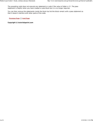 Python Loop Control - break, continue and pass Statements

4 of 4

http://www.tutorialspoint.com/cgi-bin/printversion.cgi?tutorial=python&f...

The preceding code does not execute any statement or code if the value of letter is 'h'. The pass
statement is helpful when you have created a code block but it is no longer required.
You can then remove the statements inside the block but let the block remain with a pass statement so
that it doesn't interfere with other parts of the code.

Copyright © tutorialspoint.com

3/22/2011 5:22 PM

 