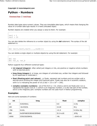 Python - Numbers with built-in functions

1 of 3

http://www.tutorialspoint.com/cgi-bin/printversion.cgi?tutorial=python&f...

Copyright © tutorialspoint.com

Python - Numbers

Number data types store numeric values. They are immutable data types, which means that changing the
value of a number data type results in a newly allocated object.
Number objects are created when you assign a value to them. For example:

var1 = 1
var2 = 10
You can also delete the reference to a number object by using the del statement. The syntax of the del
statement is:

del var1[,var2[,var3[....,varN]]]]
You can delete a single object or multiple objects by using the del statement. For example:

del var
del var_a, var_b
Python supports four different numerical types:
int (signed integers): often called just integers or ints, are positive or negative whole numbers
with no decimal point.
long (long integers ): or longs, are integers of unlimited size, written like integers and followed
by an uppercase or lowercase L.
float (floating point real values) : or floats, represent real numbers and are written with a
decimal point dividing the integer and fractional parts. Floats may also be in scientific notation,
with E or e indicating the power of 10 (2.5e2 = 2.5 x 102 = 250).
complex (complex numbers) : are of the form a + bJ, where a and b are floats and J (or j)
represents the square root of -1 (which is an imaginary number). a is the real part of the number,
and b is the imaginary part. Complex numbers are not used much in Python programming.

Examples:
Here are some examples of numbers:
int

long

float

complex

10

51924361L

0.0

3.14j

100

-0x19323L

15.20

45.j

-786

0122L

-21.9

9.322e-36j

080

0xDEFABCECBDAECBFBAEl

32.3+e18

.876j

-0490

535633629843L

-90.

-.6545+0J

3/22/2011 5:22 PM

 