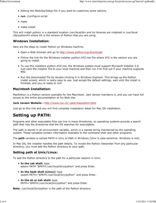 Python Environment

2 of 4

http://www.tutorialspoint.com/cgi-bin/printversion.cgi?tutorial=python&f...

Editing the Modules/Setup file if you want to customize some options.
run ./configure script
make
make install
This will install python in a standard location /usr/local/bin and its libraries are installed in /usr/local
/lib/pythonXX where XX is the version of Python that you are using.

Windows Installation:
Here are the steps to install Python on Windows machine.
Open a Web browser and go to http://www.python.org/download/
Follow the link for the Windows installer python-XYZ.msi file where XYZ is the version you are
going to install.
To use this installers python-XYZ.msi, the Windows system must support Microsoft Installer 2.0.
Just save the installer file to your local machine and then run it to find out if your machine supports
MSI.
Run the downloaded file by double-clicking it in Windows Explorer. This brings up the Python
install wizard, which is really easy to use. Just accept the default settings, wait until the install is
finished, and you.re ready to roll!

Macintosh Installation:
MacPython is a Python version available for the Macintosh. Jack Jansen maintains it, and you can have full
access to the entire documentation at his Web site.
Jack Jansen Website : http://www.cwi.nl/~jack/macpython.html
Just go to this link and you will find complete installation detail for Mac OS installation.

Setting up PATH:
Programs and other executable files can live in many directories, so operating systems provide a search
path that lists the directories that the OS searches for executables.
The path is stored in an environment variable, which is a named string maintained by the operating
system. These variables contain information available to the command shell and other programs.
The path variable is named PATH in Unix or Path in Windows (Unix is case-sensitive; Windows is not).
In Mac OS, the installer handles the path details. To invoke the Python interpreter from any particular
directory, you must add the Python directory to your path.

Setting path at Unix/Linux:
To add the Python directory to the path for a particular session in Unix:
In the csh shell: type
setenv PATH "$PATH:/usr/local/bin/python" and press Enter.
In the bash shell (Linux): type
export PATH="$PATH:/usr/local/bin/python" and press Enter.
In the sh or ksh shell: type
PATH="$PATH:/usr/local/bin/python" and press Enter.
Note: /usr/local/bin/python is the path of the Python directory

3/22/2011 5:20 PM

 