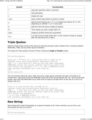 Python - Strings with built-in Methods

4 of 7

http://www.tutorialspoint.com/cgi-bin/printversion.cgi?tutorial=python&f...

Symbol

Functionality

*

argument specifies width or precision

-

left justification

+

display the sign

<sp>

leave a blank space before a positive number

#

add the octal leading zero ( '0' ) or hexadecimal leading '0x' or '0X',
depending on whether 'x' or 'X' were used.

0

pad from left with zeros (instead of spaces)

%

'%%' leaves you with a single literal '%'

(var)

mapping variable (dictionary arguments)

m.n.

m is the minimum total width and n is the number of digits to display
after the decimal point (if appl.)

Triple Quotes:
Python's triple quotes comes to the rescue by allowing strings to span multiple lines, including verbatim
NEWLINEs, TABs, and any other special characters.
The syntax for triple quotes consists of three consecutive single or double quotes.

#!/usr/bin/python
para_str = """this is a long string that is made up of
several lines and non-printable characters such as
TAB ( t ) and they will show up that way when displayed.
NEWLINEs within the string, whether explicitly given like
this within the brackets [ n ], or just a NEWLINE within
the variable assignment will also show up.
"""
print para_str;
This will produce following result. Note how every single special character has been converted to its
printed form, right down to the last NEWLINE at the end of the string between the "up." and closing triple
quotes. Also note that NEWLINEs occur either with an explicit carriage return at the end of a line or its
escape code (n):

this is a long string that is made up of
several lines and non-printable characters such as
TAB (
) and they will show up that way when displayed.
NEWLINEs within the string, whether explicitly given like
this within the brackets [
], or just a NEWLINE within
the variable assignment will also show up.

Raw String:
Raw strings don't treat the backslash as a special character at all. Every character you put into a raw
string stays the way you wrote it:

#!/usr/bin/python

3/22/2011 5:23 PM

 
