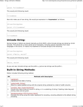Python - Strings with built-in Methods

5 of 7

http://www.tutorialspoint.com/cgi-bin/printversion.cgi?tutorial=python&f...

print 'C:nowhere'
This would print following result:

C:nowhere
Now let's make use of raw string. We would put expression in r'expression' as follows:

#!/usr/bin/python
print r'C:nowhere'
This would print following result:

C:nowhere

Unicode String:
Normal strings in Python are stored internally as 8-bit ASCII, while Unicode strings are stored as 16-bit
Unicode. This allows for a more varied set of characters, including special characters from most
languages in the world. I'll restrict my treatment of Unicode strings to the following:

#!/usr/bin/python
print u'Hello, world!'
This would print following result:

Hello, world!
As you can see, Unicode strings use the prefix u, just as raw strings use the prefix r.

Built-in String Methods:
Python includes following string method:
SN

Methods with Description

1

capitalize()
Capitalizes first letter of string

2

center(width, fillchar)
Returns a space-padded string with the original string centered to a total of width columns

3

count(str, beg= 0,end=len(string))
Counts how many times str occurs in string, or in a substring of string if starting index beg and
ending index end are given

3

decode(encoding='UTF-8',errors='strict')
Decodes the string using the codec registered for encoding. encoding defaults to the default string
encoding.

3/22/2011 5:23 PM

 