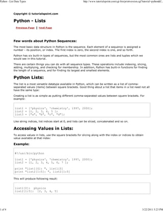 Python - List Data Types

1 of 4

http://www.tutorialspoint.com/cgi-bin/printversion.cgi?tutorial=python&f...

Copyright © tutorialspoint.com

Python - Lists

Few words about Python Sequences:
The most basic data structure in Python is the sequence. Each element of a sequence is assigned a
number - its position, or index. The first index is zero, the second index is one, and so forth.
Python has six built-in types of sequences, but the most common ones are lists and tuples which we
would see in this tutorial.
There are certain things you can do with all sequence types. These operations include indexing, slicing,
adding, multiplying, and checking for membership. In addition, Python has built-in functions for finding
the length of a sequence, and for finding its largest and smallest elements.

Python Lists:
The list is a most versatile datatype available in Python, which can be written as a list of commaseparated values (items) between square brackets. Good thing about a list that items in a list need not all
have the same type:
Creating a list is as simple as putting different comma-separated values between squere brackets. For
example:

list1 = ['physics', 'chemistry', 1997, 2000];
list2 = [1, 2, 3, 4, 5 ];
list3 = ["a", "b", "c", "d"];
Like string indices, list indices start at 0, and lists can be sliced, concatenated and so on.

Accessing Values in Lists:
To access values in lists, use the square brackets for slicing along with the index or indices to obtain
value available at that index:

Example:
#!/usr/bin/python
list1 = ['physics', 'chemistry', 1997, 2000];
list2 = [1, 2, 3, 4, 5, 6, 7 ];
print "list1[0]: ", list1[0]
print "list2[1:5]: ", list2[1:5]
This will produce following result:

list1[0]: physics
list2[1:5]: [2, 3, 4, 5]

3/22/2011 5:23 PM

 