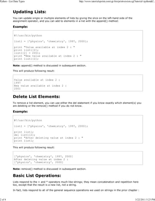 Python - List Data Types

2 of 4

http://www.tutorialspoint.com/cgi-bin/printversion.cgi?tutorial=python&f...

Updating Lists:
You can update single or multiple elements of lists by giving the slice on the left-hand side of the
assignment operator, and you can add to elements in a list with the append() method:

Example:
#!/usr/bin/python
list1 = ['physics', 'chemistry', 1997, 2000];
print "Value available at index 2 : "
print list1[2];
list1[2] = 2001;
print "New value available at index 2 : "
print list1[2];
Note: append() method is discussed in subsequent section.
This will produce following result:

Value available at index 2 :
1997
New value available at index 2 :
2001

Delete List Elements:
To remove a list element, you can use either the del statement if you know exactly which element(s) you
are deleting or the remove() method if you do not know.

Example:
#!/usr/bin/python
list1 = ['physics', 'chemistry', 1997, 2000];
print list1;
del list1[2];
print "After deleting value at index 2 : "
print list1;
This will produce following result:

['physics', 'chemistry', 1997, 2000]
After deleting value at index 2 :
['physics', 'chemistry', 2000]
Note: remove() method is discussed in subsequent section.

Basic List Operations:
Lists respond to the + and * operators much like strings; they mean concatenation and repetition here
too, except that the result is a new list, not a string.
In fact, lists respond to all of the general sequence operations we used on strings in the prior chapter :

3/22/2011 5:23 PM

 