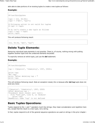 Python - Tuples Data Type

2 of 4

http://www.tutorialspoint.com/cgi-bin/printversion.cgi?tutorial=python&f...

able able to take portions of an existing tuples to create a new tuples as follows:

Example:
#!/usr/bin/python
tup1 = (12, 34.56);
tup2 = ('abc', 'xyz');
# Following action is not valid for tuples
# tup1 += tup2;
# So let's create a new tuple as follows
tup3 = tup1 + tup2;
print tup3;
This will produce following result:

(12, 34.56, 'abc', 'xyz')

Delete Tuple Elements:
Removing individual tuple elements is not possible. There is, of course, nothing wrong with putting
together another tuple with the undesired elements discarded.
To explicitly remove an entire tuple, just use the del statement:

Example:
#!/usr/bin/python
tup = ('physics', 'chemistry', 1997, 2000);
print tup;
del tup;
print "After deleting tup : "
print tup;
This will produce following result. Note an exception raised, this is because after del tup tuple does not
exist any more:

('physics', 'chemistry', 1997, 2000)
After deleting tup :
Traceback (most recent call last):
File "test.py", line 9, in <module>
print tup;
NameError: name 'tup' is not defined

Basic Tuples Operations:
Tuples respond to the + and * operators much like strings; they mean concatenation and repetition here
too, except that the result is a new tuple, not a string.
In fact, tuples respond to all of the general sequence operations we used on strings in the prior chapter :

3/22/2011 5:23 PM

 