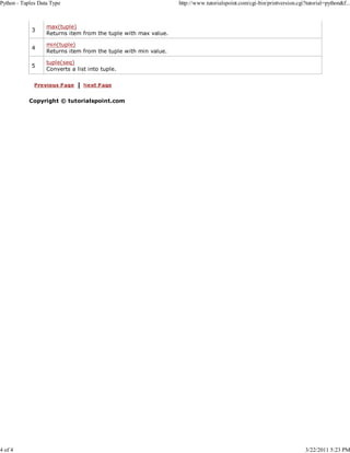 Python - Tuples Data Type

4 of 4

3

max(tuple)
Returns item from the tuple with max value.

4

min(tuple)
Returns item from the tuple with min value.

5

http://www.tutorialspoint.com/cgi-bin/printversion.cgi?tutorial=python&f...

tuple(seq)
Converts a list into tuple.

Copyright © tutorialspoint.com

3/22/2011 5:23 PM

 