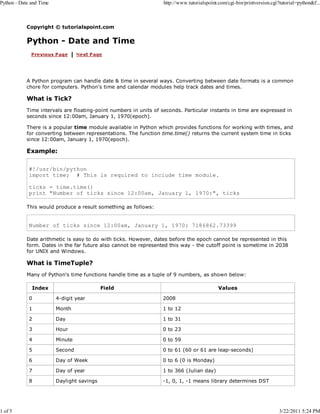 Python - Date and Time

1 of 5

http://www.tutorialspoint.com/cgi-bin/printversion.cgi?tutorial=python&f...

Copyright © tutorialspoint.com

Python - Date and Time

A Python program can handle date & time in several ways. Converting between date formats is a common
chore for computers. Python's time and calendar modules help track dates and times.

What is Tick?
Time intervals are floating-point numbers in units of seconds. Particular instants in time are expressed in
seconds since 12:00am, January 1, 1970(epoch).
There is a popular time module available in Python which provides functions for working with times, and
for converting between representations. The function time.time() returns the current system time in ticks
since 12:00am, January 1, 1970(epoch).

Example:
#!/usr/bin/python
import time; # This is required to include time module.
ticks = time.time()
print "Number of ticks since 12:00am, January 1, 1970:", ticks
This would produce a result something as follows:

Number of ticks since 12:00am, January 1, 1970: 7186862.73399
Date arithmetic is easy to do with ticks. However, dates before the epoch cannot be represented in this
form. Dates in the far future also cannot be represented this way - the cutoff point is sometime in 2038
for UNIX and Windows.

What is TimeTuple?
Many of Python's time functions handle time as a tuple of 9 numbers, as shown below:
Index

Field

Values

0

4-digit year

2008

1

Month

1 to 12

2

Day

1 to 31

3

Hour

0 to 23

4

Minute

0 to 59

5

Second

0 to 61 (60 or 61 are leap-seconds)

6

Day of Week

0 to 6 (0 is Monday)

7

Day of year

1 to 366 (Julian day)

8

Daylight savings

-1, 0, 1, -1 means library determines DST

3/22/2011 5:24 PM

 