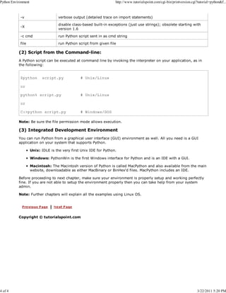 Python Environment

4 of 4

http://www.tutorialspoint.com/cgi-bin/printversion.cgi?tutorial=python&f...

-v

verbose output (detailed trace on import statements)

-X

disable class-based built-in exceptions (just use strings); obsolete starting with
version 1.6

-c cmd

run Python script sent in as cmd string

file

run Python script from given file

(2) Script from the Command-line:
A Python script can be executed at command line by invoking the interpreter on your application, as in
the following:

$python

script.py

# Unix/Linux

or
python% script.py

# Unix/Linux

or
C:>python script.py

# Windows/DOS

Note: Be sure the file permission mode allows execution.

(3) Integrated Development Environment
You can run Python from a graphical user interface (GUI) environment as well. All you need is a GUI
application on your system that supports Python.
Unix: IDLE is the very first Unix IDE for Python.
Windows: PythonWin is the first Windows interface for Python and is an IDE with a GUI.
Macintosh: The Macintosh version of Python is called MacPython and also available from the main
website, downloadable as either MacBinary or BinHex'd files. MacPython includes an IDE.
Before proceeding to next chapter, make sure your environment is properly setup and working perfectly
fine. If you are not able to setup the environment properly then you can take help from your system
admin.
Note: Further chapters will explain all the examples using Linux OS.

Copyright © tutorialspoint.com

3/22/2011 5:20 PM

 