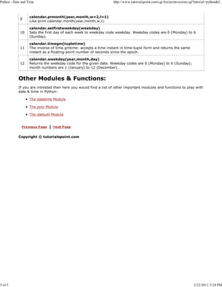 Python - Date and Time

5 of 5

http://www.tutorialspoint.com/cgi-bin/printversion.cgi?tutorial=python&f...

9

calendar.prmonth(year,month,w=2,l=1)
Like print calendar.month(year,month,w,l).

10

calendar.setfirstweekday(weekday)
Sets the first day of each week to weekday code weekday. Weekday codes are 0 (Monday) to 6
(Sunday).

11

calendar.timegm(tupletime)
The inverse of time.gmtime: accepts a time instant in time-tuple form and returns the same
instant as a floating-point number of seconds since the epoch.

12

calendar.weekday(year,month,day)
Returns the weekday code for the given date. Weekday codes are 0 (Monday) to 6 (Sunday);
month numbers are 1 (January) to 12 (December).

Other Modules & Functions:
If you are intrested then here you would find a list of other important modules and functions to play with
date & time in Python:
The datetime Module
The pytz Module
The dateutil Module

Copyright © tutorialspoint.com

3/22/2011 5:24 PM

 