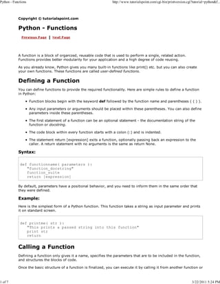 Python - Functions

1 of 7

http://www.tutorialspoint.com/cgi-bin/printversion.cgi?tutorial=python&f...

Copyright © tutorialspoint.com

Python - Functions

A function is a block of organized, reusable code that is used to perform a single, related action.
Functions provides better modularity for your application and a high degree of code reusing.
As you already know, Python gives you many built-in functions like print() etc. but you can also create
your own functions. These functions are called user-defined functions.

Defining a Function
You can define functions to provide the required functionality. Here are simple rules to define a function
in Python:
Function blocks begin with the keyword def followed by the function name and parentheses ( ( ) ).
Any input parameters or arguments should be placed within these parentheses. You can also define
parameters inside these parentheses.
The first statement of a function can be an optional statement - the documentation string of the
function or docstring.
The code block within every function starts with a colon (:) and is indented.
The statement return [expression] exits a function, optionally passing back an expression to the
caller. A return statement with no arguments is the same as return None.

Syntax:
def functionname( parameters ):
"function_docstring"
function_suite
return [expression]
By default, parameters have a positional behavior, and you need to inform them in the same order that
they were defined.

Example:
Here is the simplest form of a Python function. This function takes a string as input parameter and prints
it on standard screen.

def printme( str ):
"This prints a passed string into this function"
print str
return

Calling a Function
Defining a function only gives it a name, specifies the parameters that are to be included in the function,
and structures the blocks of code.
Once the basic structure of a function is finalized, you can execute it by calling it from another function or

3/22/2011 5:24 PM

 