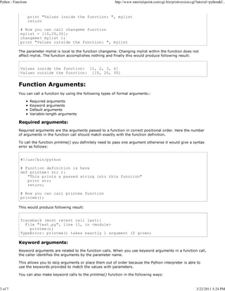 Python - Functions

3 of 7

http://www.tutorialspoint.com/cgi-bin/printversion.cgi?tutorial=python&f...

print "Values inside the function: ", mylist
return
# Now you can call changeme function
mylist = [10,20,30];
changeme( mylist );
print "Values outside the function: ", mylist
The parameter mylist is local to the function changeme. Changing mylist within the function does not
affect mylist. The function accomplishes nothing and finally this would produce following result:

Values inside the function: [1, 2, 3, 4]
Values outside the function: [10, 20, 30]

Function Arguments:
You can call a function by using the following types of formal arguments::
Required arguments
Keyword arguments
Default arguments
Variable-length arguments

Required arguments:
Required arguments are the arguments passed to a function in correct positional order. Here the number
of arguments in the function call should match exactly with the function definition.
To call the function printme() you definitely need to pass one argument otherwise it would give a syntax
error as follows:

#!/usr/bin/python
# Function definition is here
def printme( str ):
"This prints a passed string into this function"
print str;
return;
# Now you can call printme function
printme();
This would produce following result:

Traceback (most recent call last):
File "test.py", line 11, in <module>
printme();
TypeError: printme() takes exactly 1 argument (0 given)

Keyword arguments:
Keyword arguments are related to the function calls. When you use keyword arguments in a function call,
the caller identifies the arguments by the parameter name.
This allows you to skip arguments or place them out of order because the Python interpreter is able to
use the keywords provided to match the values with parameters.
You can also make keyword calls to the printme() function in the following ways:

3/22/2011 5:24 PM

 
