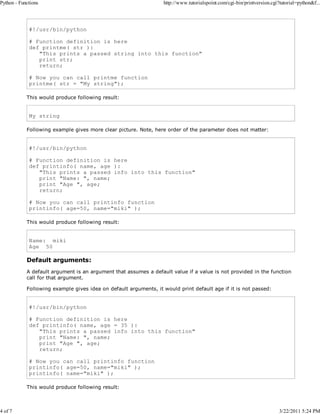 Python - Functions

4 of 7

http://www.tutorialspoint.com/cgi-bin/printversion.cgi?tutorial=python&f...

#!/usr/bin/python
# Function definition is here
def printme( str ):
"This prints a passed string into this function"
print str;
return;
# Now you can call printme function
printme( str = "My string");
This would produce following result:

My string
Following example gives more clear picture. Note, here order of the parameter does not matter:

#!/usr/bin/python
# Function definition is here
def printinfo( name, age ):
"This prints a passed info into this function"
print "Name: ", name;
print "Age ", age;
return;
# Now you can call printinfo function
printinfo( age=50, name="miki" );
This would produce following result:

Name: miki
Age 50

Default arguments:
A default argument is an argument that assumes a default value if a value is not provided in the function
call for that argument.
Following example gives idea on default arguments, it would print default age if it is not passed:

#!/usr/bin/python
# Function definition is here
def printinfo( name, age = 35 ):
"This prints a passed info into this function"
print "Name: ", name;
print "Age ", age;
return;
# Now you can call printinfo function
printinfo( age=50, name="miki" );
printinfo( name="miki" );
This would produce following result:

3/22/2011 5:24 PM

 