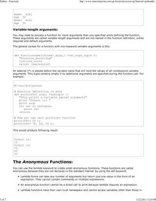 Python - Functions

5 of 7

http://www.tutorialspoint.com/cgi-bin/printversion.cgi?tutorial=python&f...

Name: miki
Age 50
Name: miki
Age 35

Variable-length arguments:
You may need to process a function for more arguments than you specified while defining the function.
These arguments are called variable-length arguments and are not named in the function definition, unlike
required and default arguments.
The general syntax for a function with non-keyword variable arguments is this:

def functionname([formal_args,] *var_args_tuple ):
"function_docstring"
function_suite
return [expression]
An asterisk (*) is placed before the variable name that will hold the values of all nonkeyword variable
arguments. This tuple remains empty if no additional arguments are specified during the function call. For
example:

#!/usr/bin/python
# Function definition is here
def printinfo( arg1, *vartuple ):
"This prints a variable passed arguments"
print "Output is: "
print arg1
for var in vartuple:
print var
return;
# Now you can call printinfo function
printinfo( 10 );
printinfo( 70, 60, 50 );
This would produce following result:

Output is:
10
Output is:
70
60
50

The Anonymous Functions:
You can use the lambda keyword to create small anonymous functions. These functions are called
anonymous because they are not declared in the standard manner by using the def keyword.
Lambda forms can take any number of arguments but return just one value in the form of an
expression. They cannot contain commands or multiple expressions.
An anonymous function cannot be a direct call to print because lambda requires an expression.
Lambda functions have their own local namespace and cannot access variables other than those in

3/22/2011 5:24 PM

 