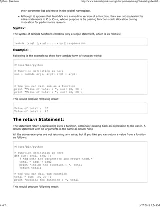 Python - Functions

6 of 7

http://www.tutorialspoint.com/cgi-bin/printversion.cgi?tutorial=python&f...

their parameter list and those in the global namespace.
Although it appears that lambda's are a one-line version of a function, they are not equivalent to
inline statements in C or C++, whose purpose is by passing function stack allocation during
invocation for performance reasons.

Syntax:
The syntax of lambda functions contains only a single statement, which is as follows:

lambda [arg1 [,arg2,.....argn]]:expression

Example:
Following is the example to show how lembda form of function works:

#!/usr/bin/python
# Function definition is here
sum = lambda arg1, arg2: arg1 + arg2;

# Now you can call sum as a function
print "Value of total : ", sum( 10, 20 )
print "Value of total : ", sum( 20, 20 )
This would produce following result:

Value of total :
Value of total :

30
40

The return Statement:
The statement return [expression] exits a function, optionally passing back an expression to the caller. A
return statement with no arguments is the same as return None
All the above examples are not returning any value, but if you like you can return a value from a function
as follows:

#!/usr/bin/python
# Function definition is here
def sum( arg1, arg2 ):
# Add both the parameters and return them."
total = arg1 + arg2
print "Inside the function : ", total
return total;
# Now you can call sum function
total = sum( 10, 20 );
print "Outside the function : ", total
This would produce following result:

3/22/2011 5:24 PM

 