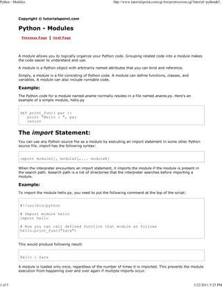 Python - Modules

1 of 5

http://www.tutorialspoint.com/cgi-bin/printversion.cgi?tutorial=python&f...

Copyright © tutorialspoint.com

Python - Modules

A module allows you to logically organize your Python code. Grouping related code into a module makes
the code easier to understand and use.
A module is a Python object with arbitrarily named attributes that you can bind and reference.
Simply, a module is a file consisting of Python code. A module can define functions, classes, and
variables. A module can also include runnable code.

Example:
The Python code for a module named aname normally resides in a file named aname.py. Here's an
example of a simple module, hello.py

def print_func( par ):
print "Hello : ", par
return

The import Statement:
You can use any Python source file as a module by executing an import statement in some other Python
source file. import has the following syntax:

import module1[, module2[,... moduleN]
When the interpreter encounters an import statement, it imports the module if the module is present in
the search path. Asearch path is a list of directories that the interpreter searches before importing a
module.

Example:
To import the module hello.py, you need to put the following command at the top of the script:

#!/usr/bin/python
# Import module hello
import hello
# Now you can call defined function that module as follows
hello.print_func("Zara")
This would produce following result:

Hello : Zara
A module is loaded only once, regardless of the number of times it is imported. This prevents the module
execution from happening over and over again if multiple imports occur.

3/22/2011 5:25 PM

 