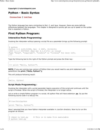 Python - Basic Syntax

1 of 6

http://www.tutorialspoint.com/cgi-bin/printversion.cgi?tutorial=python&f...

Copyright © tutorialspoint.com

Python - Basic Syntax

The Python language has many similarities to Perl, C, and Java. However, there are some definite
differences between the languages. This chapter is designed to quickly get you up to speed on the syntax
that is expected in Python.

First Python Program:
Interactive Mode Programming:
Invoking the interpreter without passing a script file as a parameter brings up the following prompt:

$ python
Python 2.5 (r25:51908, Nov 6 2007, 16:54:01)
[GCC 4.1.2 20070925 (Red Hat 4.1.2-27)] on linux2
Type "help", "copyright", "credits" or "license" for more info.
>>>
Type the following text to the right of the Python prompt and press the Enter key:

>>> print "Hello, Python!";
NOTE: If you are running new version of Python then you would need to use print statement with
parenthisis like print ("Hello, Python!");
This will produce following result:

Hello, Python!

Script Mode Programming :
Invoking the interpreter with a script parameter begins execution of the script and continues until the
script is finished. When the script is finished, the interpreter is no longer active.
Let us write a simple Python program in a script. All python files will have extension .py. So put the
following source code in a test.py file.

#!/usr/bin/python
print "Hello, Python!";
Here I assumed that you have Python interpreter available in /usr/bin directory. Now try to run this
program as follows:

$ chmod +x test.py
$ python test.py

# This is to make file executable

3/22/2011 5:21 PM

 