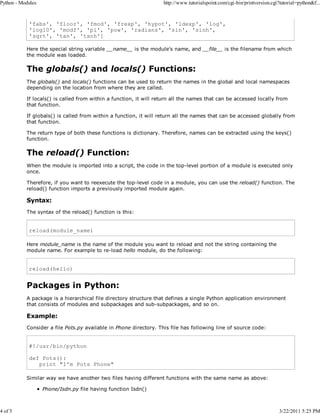 Python - Modules

4 of 5

http://www.tutorialspoint.com/cgi-bin/printversion.cgi?tutorial=python&f...

'fabs', 'floor', 'fmod', 'frexp', 'hypot', 'ldexp', 'log',
'log10', 'modf', 'pi', 'pow', 'radians', 'sin', 'sinh',
'sqrt', 'tan', 'tanh']
Here the special string variable __name__ is the module's name, and __file__ is the filename from which
the module was loaded.

The globals() and locals() Functions:
The globals() and locals() functions can be used to return the names in the global and local namespaces
depending on the location from where they are called.
If locals() is called from within a function, it will return all the names that can be accessed locally from
that function.
If globals() is called from within a function, it will return all the names that can be accessed globally from
that function.
The return type of both these functions is dictionary. Therefore, names can be extracted using the keys()
function.

The reload() Function:
When the module is imported into a script, the code in the top-level portion of a module is executed only
once.
Therefore, if you want to reexecute the top-level code in a module, you can use the reload() function. The
reload() function imports a previously imported module again.

Syntax:
The syntax of the reload() function is this:

reload(module_name)
Here module_name is the name of the module you want to reload and not the string containing the
module name. For example to re-load hello module, do the following:

reload(hello)

Packages in Python:
A package is a hierarchical file directory structure that defines a single Python application environment
that consists of modules and subpackages and sub-subpackages, and so on.

Example:
Consider a file Pots.py available in Phone directory. This file has following line of source code:

#!/usr/bin/python
def Pots():
print "I'm Pots Phone"
Similar way we have another two files having different functions with the same name as above:
Phone/Isdn.py file having function Isdn()

3/22/2011 5:25 PM

 