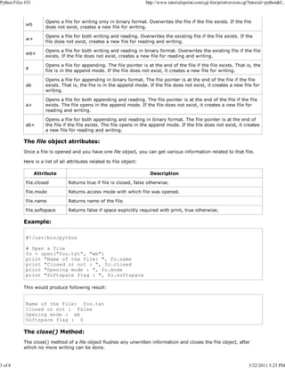 Python Files I/O

3 of 8

http://www.tutorialspoint.com/cgi-bin/printversion.cgi?tutorial=python&f...

wb

Opens a file for writing only in binary format. Overwrites the file if the file exists. If the file
does not exist, creates a new file for writing.

w+

Opens a file for both writing and reading. Overwrites the existing file if the file exists. If the
file does not exist, creates a new file for reading and writing.

wb+

Opens a file for both writing and reading in binary format. Overwrites the existing file if the file
exists. If the file does not exist, creates a new file for reading and writing.

a

Opens a file for appending. The file pointer is at the end of the file if the file exists. That is, the
file is in the append mode. If the file does not exist, it creates a new file for writing.

ab

Opens a file for appending in binary format. The file pointer is at the end of the file if the file
exists. That is, the file is in the append mode. If the file does not exist, it creates a new file for
writing.

a+

Opens a file for both appending and reading. The file pointer is at the end of the file if the file
exists. The file opens in the append mode. If the file does not exist, it creates a new file for
reading and writing.

ab+

Opens a file for both appending and reading in binary format. The file pointer is at the end of
the file if the file exists. The file opens in the append mode. If the file does not exist, it creates
a new file for reading and writing.

The file object atrributes:
Once a file is opened and you have one file object, you can get various information related to that file.
Here is a list of all attributes related to file object:
Attribute

Description

file.closed

Returns true if file is closed, false otherwise.

file.mode

Returns access mode with which file was opened.

file.name

Returns name of the file.

file.softspace

Returns false if space explicitly required with print, true otherwise.

Example:
#!/usr/bin/python
# Open a file
fo = open("foo.txt", "wb")
print "Name of the file: ", fo.name
print "Closed or not : ", fo.closed
print "Opening mode : ", fo.mode
print "Softspace flag : ", fo.softspace
This would produce following result:

Name of the file: foo.txt
Closed or not : False
Opening mode : wb
Softspace flag : 0

The close() Method:
The close() method of a file object flushes any unwritten information and closes the file object, after
which no more writing can be done.

3/22/2011 5:25 PM

 